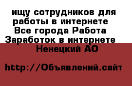 ищу сотрудников для работы в интернете - Все города Работа » Заработок в интернете   . Ненецкий АО